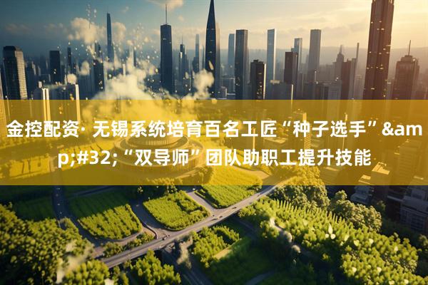 金控配资· 无锡系统培育百名工匠“种子选手”&#32;“双导师”团队助职工提升技能