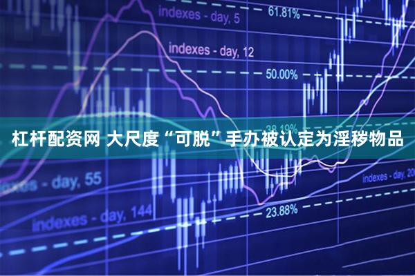 杠杆配资网 大尺度“可脱”手办被认定为淫秽物品