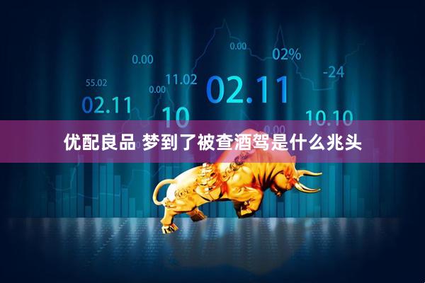 优配良品 梦到了被查酒驾是什么兆头