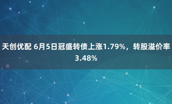 天创优配 6月5日冠盛转债上涨1.79%，转股溢价率3.48%