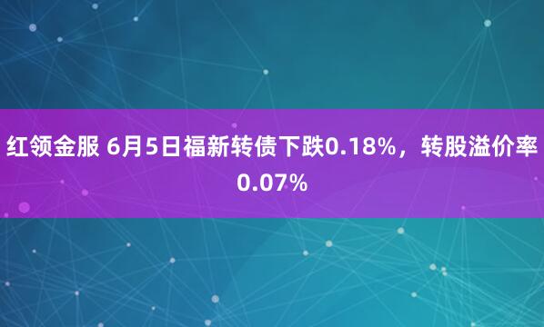 红领金服 6月5日福新转债下跌0.18%，转股溢价率0.07%
