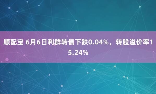 顺配宝 6月6日利群转债下跌0.04%，转股溢价率15.24%