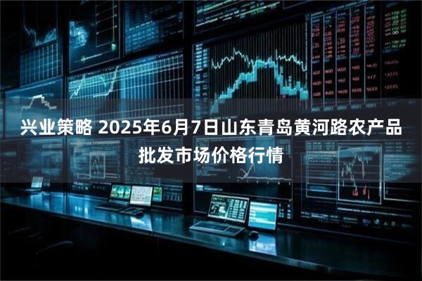 兴业策略 2025年6月7日山东青岛黄河路农产品批发市场价格行情