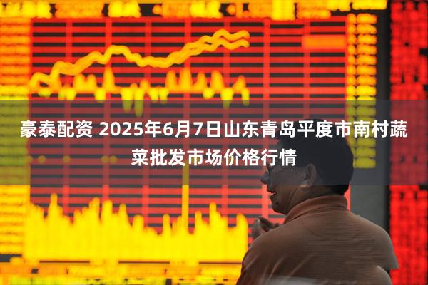 豪泰配资 2025年6月7日山东青岛平度市南村蔬菜批发市场价格行情