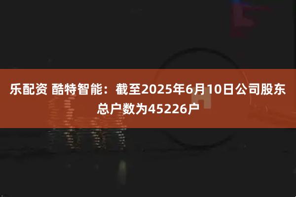 乐配资 酷特智能：截至2025年6月10日公司股东总户数为45226户