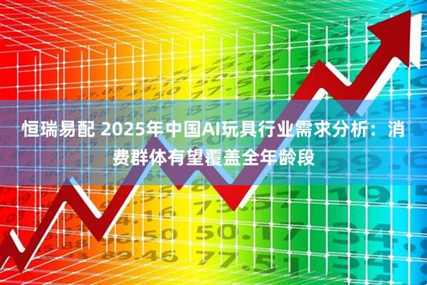 恒瑞易配 2025年中国AI玩具行业需求分析：消费群体有望覆盖全年龄段