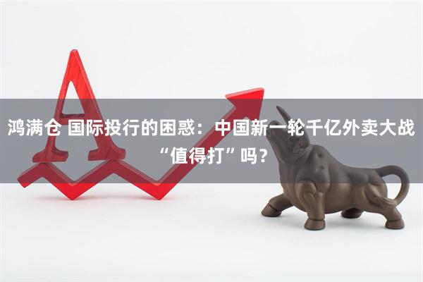 鸿满仓 国际投行的困惑：中国新一轮千亿外卖大战“值得打”吗？