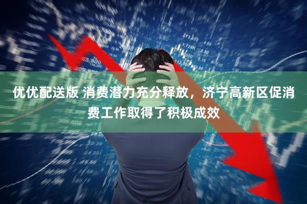 优优配送版 消费潜力充分释放，济宁高新区促消费工作取得了积极成效
