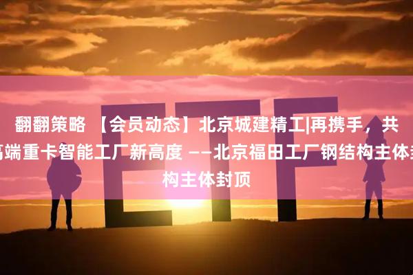 翻翻策略 【会员动态】北京城建精工|再携手，共筑高端重卡智能工厂新高度 ——北京福田工厂钢结构主体封顶
