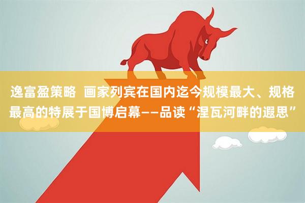逸富盈策略  画家列宾在国内迄今规模最大、规格最高的特展于国博启幕——品读“涅瓦河畔的遐思”