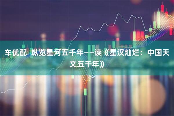 车优配  纵览星河五千年——读《星汉灿烂：中国天文五千年》