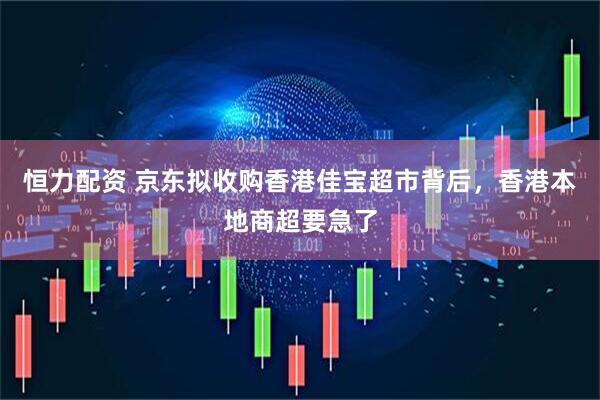 恒力配资 京东拟收购香港佳宝超市背后，香港本地商超要急了