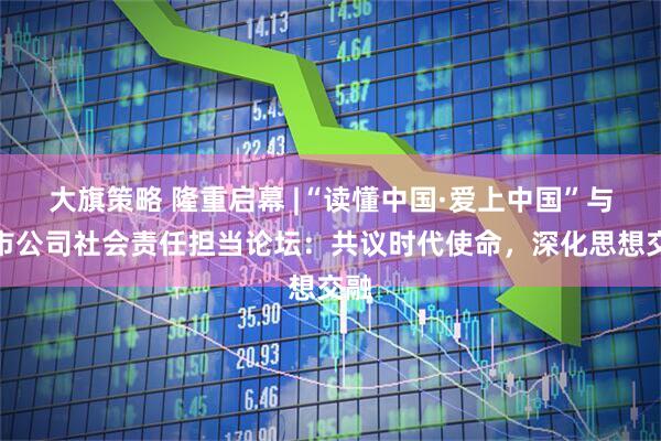 大旗策略 隆重启幕 |“读懂中国·爱上中国”与上市公司社会责任担当论坛：共议时代使命，深化思想交融