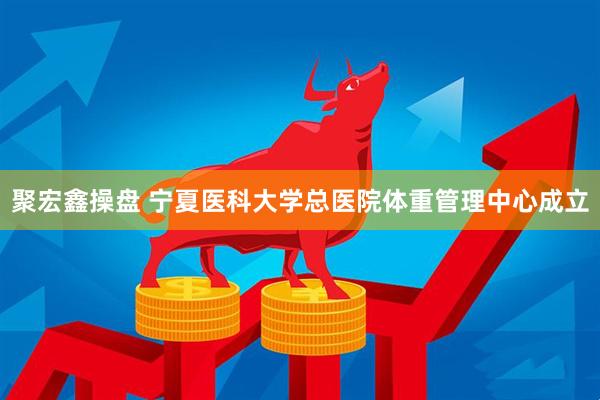 聚宏鑫操盘 宁夏医科大学总医院体重管理中心成立
