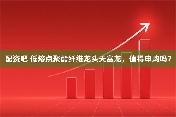 配资吧 低熔点聚酯纤维龙头天富龙，值得申购吗？