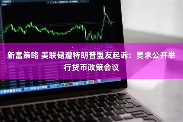 新富策略 美联储遭特朗普盟友起诉：要求公开举行货币政策会议