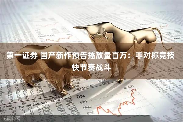 第一证券 国产新作预告播放量百万：非对称竞技 快节奏战斗