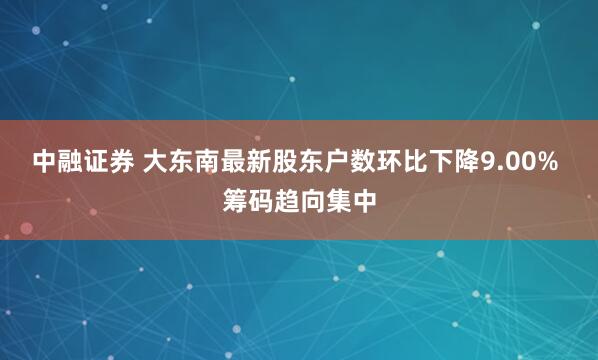 中融证券 大东南最新股东户数环比下降9.00% 筹码趋向集中