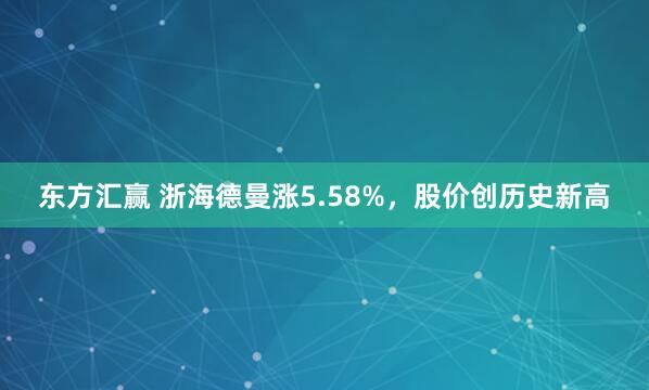 东方汇赢 浙海德曼涨5.58%，股价创历史新高
