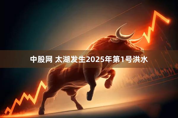 中股网 太湖发生2025年第1号洪水