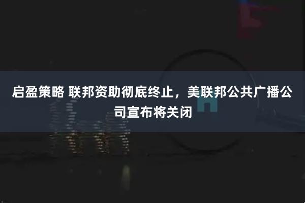 启盈策略 联邦资助彻底终止，美联邦公共广播公司宣布将关闭