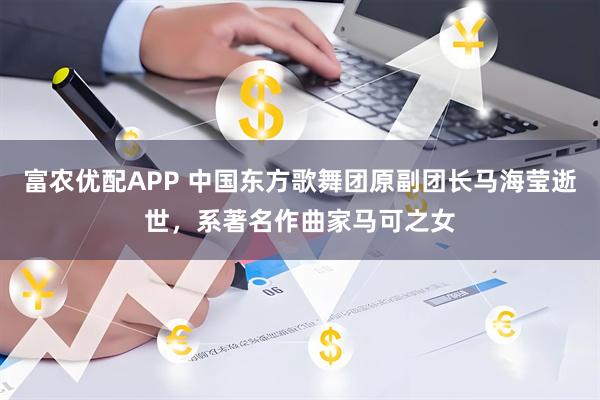富农优配APP 中国东方歌舞团原副团长马海莹逝世，系著名作曲家马可之女