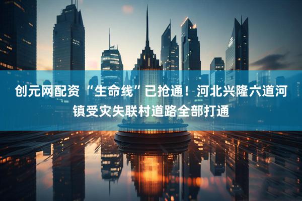 创元网配资 “生命线”已抢通！河北兴隆六道河镇受灾失联村道路全部打通
