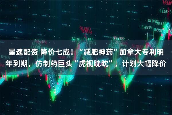星速配资 降价七成！“减肥神药”加拿大专利明年到期，仿制药巨头“虎视眈眈”，计划大幅降价