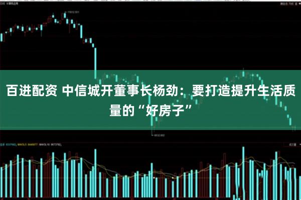 百进配资 中信城开董事长杨劲：要打造提升生活质量的“好房子”