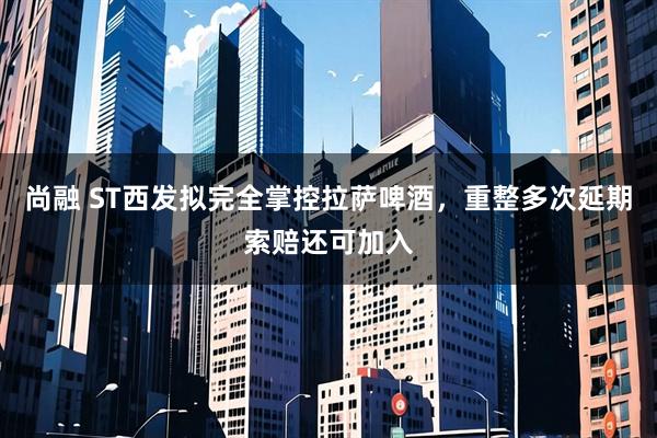 尚融 ST西发拟完全掌控拉萨啤酒，重整多次延期索赔还可加入