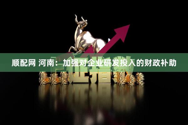 顺配网 河南：加强对企业研发投入的财政补助