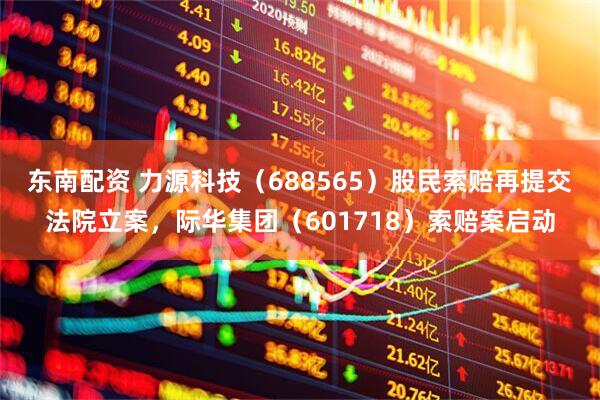 东南配资 力源科技（688565）股民索赔再提交法院立案，际华集团（601718）索赔案启动
