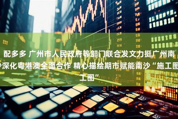 配多多 广州市人民政府等部门联合发文力挺广州南沙深化粤港澳全面合作 精心描绘期市赋能南沙“施工图”