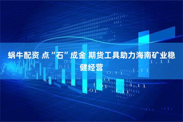 蜗牛配资 点“石”成金 期货工具助力海南矿业稳健经营