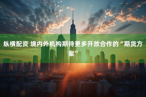 纵横配资 境内外机构期待更多开放合作的“期货方案”