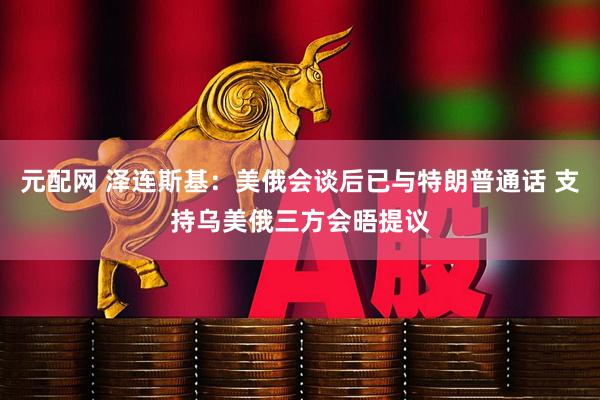 元配网 泽连斯基：美俄会谈后已与特朗普通话 支持乌美俄三方会晤提议