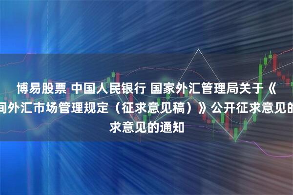 博易股票 中国人民银行 国家外汇管理局关于《银行间外汇市场管理规定（征求意见稿）》公开征求意见的通知