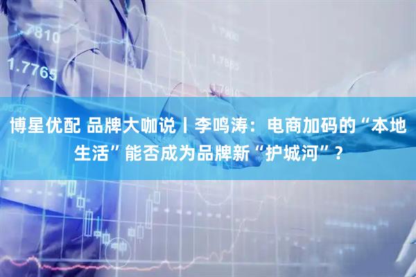 博星优配 品牌大咖说丨李鸣涛：电商加码的“本地生活”能否成为品牌新“护城河”？