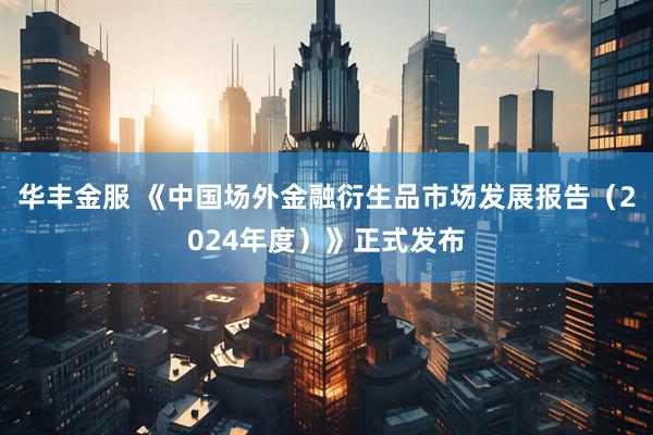 华丰金服 《中国场外金融衍生品市场发展报告（2024年度）》正式发布