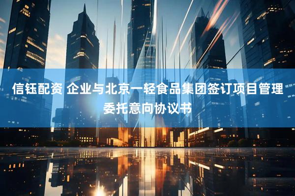 信钰配资 企业与北京一轻食品集团签订项目管理委托意向协议书