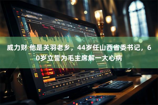 威力财 他是关羽老乡，44岁任山西省委书记，60岁立誓为毛主席解一大心病