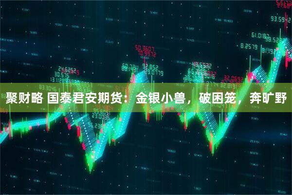 聚财略 国泰君安期货：金银小兽，破困笼，奔旷野