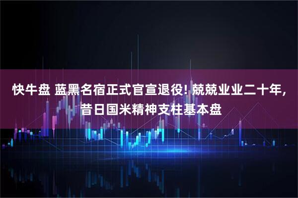 快牛盘 蓝黑名宿正式官宣退役! 兢兢业业二十年, 昔日国米精神支柱基本盘