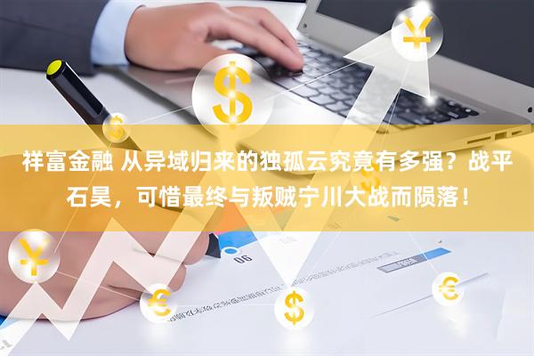 祥富金融 从异域归来的独孤云究竟有多强？战平石昊，可惜最终与叛贼宁川大战而陨落！