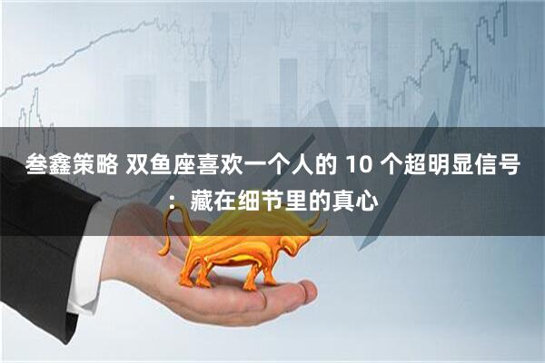 叁鑫策略 双鱼座喜欢一个人的 10 个超明显信号：藏在细节里的真心