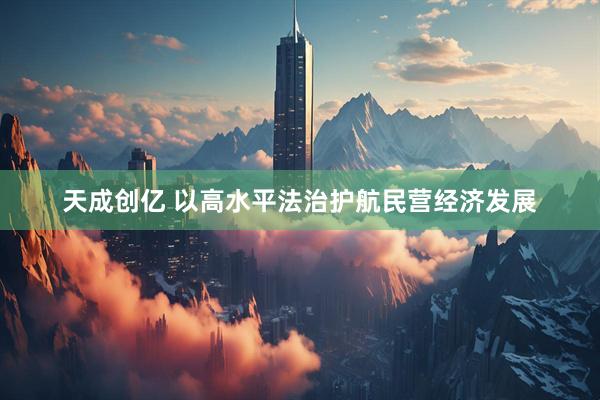 天成创亿 以高水平法治护航民营经济发展