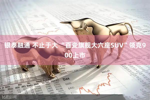 银泰融通 不止于大 “百变旗舰大六座SUV”领克900上市