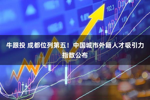 牛跟投 成都位列第五!中国城市外籍人才吸引力指数公布