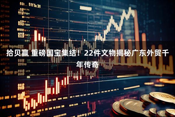 拾贝赢 重磅国宝集结!22件文物揭秘广东外贸千年传奇