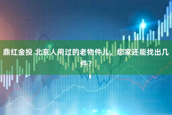 鼎红金投 北京人用过的老物件儿，您家还能找出几件？
